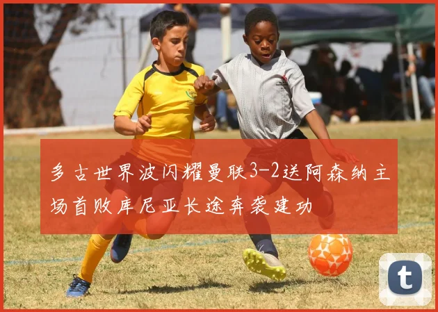 多古世界波闪耀曼联3-2送阿森纳主场首败库尼亚长途奔袭建功