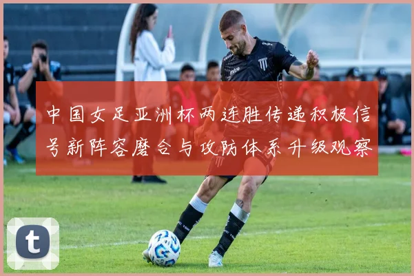 中国女足亚洲杯两连胜传递积极信号新阵容磨合与攻防体系升级观察