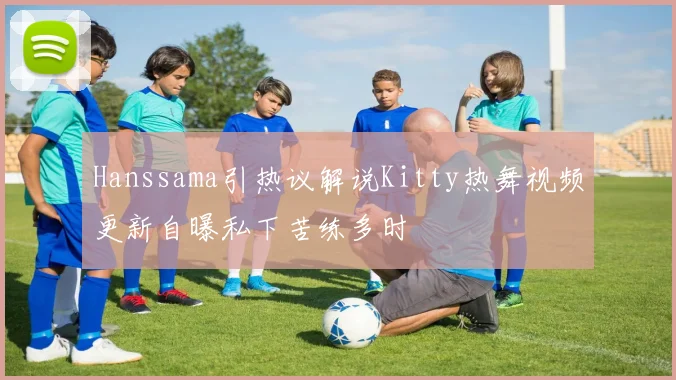 Hanssama引热议解说Kitty热舞视频更新自曝私下苦练多时