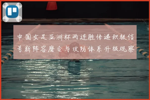 中国女足亚洲杯两连胜传递积极信号新阵容磨合与攻防体系升级观察