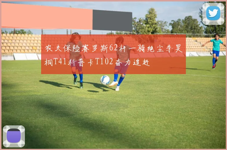 农夫保险赛罗斯62杆一骑绝尘李昊桐T41科普卡T102奋力追赶