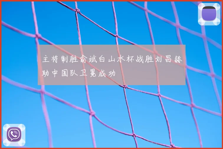 主将制胜俞斌白山水杯战胜刘昌赫助中国队卫冕成功