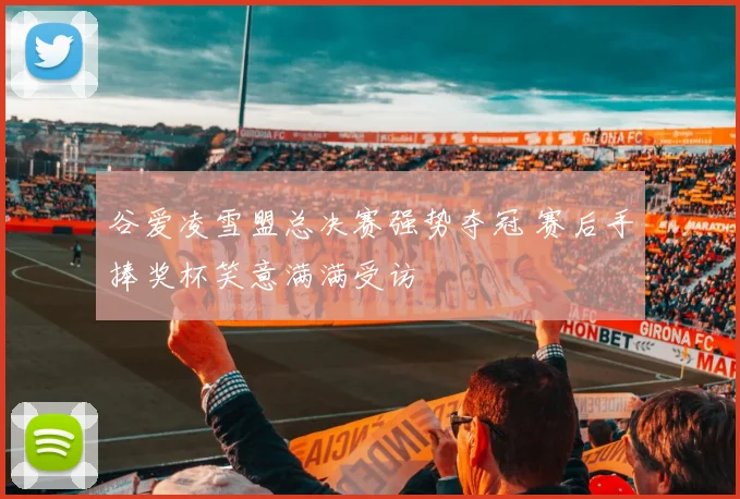 谷爱凌雪盟总决赛强势夺冠 赛后手捧奖杯笑意满满受访