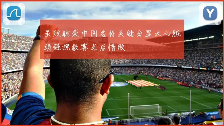 虽败犹荣中国名将关键分显大心脏顽强挽救赛点后惜败