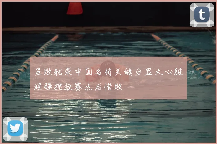 虽败犹荣中国名将关键分显大心脏顽强挽救赛点后惜败