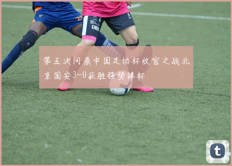第五次问鼎中国足协杯收官之战北京国安3-0获胜强势捧杯