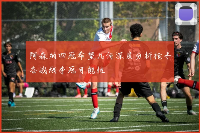 阿森纳四冠希望几何深度分析枪手各战线夺冠可能性