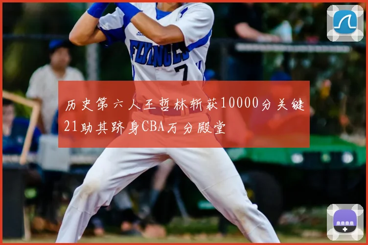 历史第六人王哲林斩获10000分关键21助其跻身CBA万分殿堂